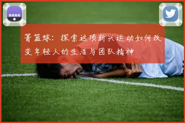 箐篮球：探索这项新兴运动如何改变年轻人的生活与团队精神
