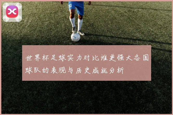 世界杯足球实力对比谁更强大各国球队的表现与历史成就分析