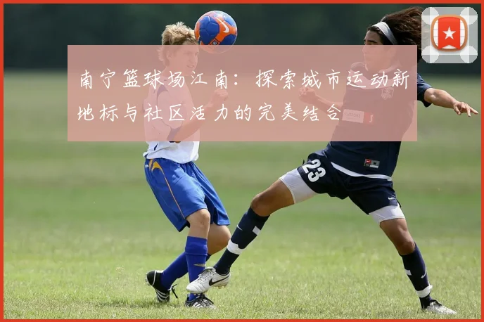 南宁篮球场江南：探索城市运动新地标与社区活力的完美结合
