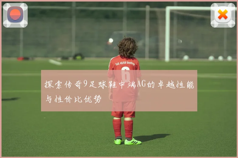 探索传奇9足球鞋中端AG的卓越性能与性价比优势