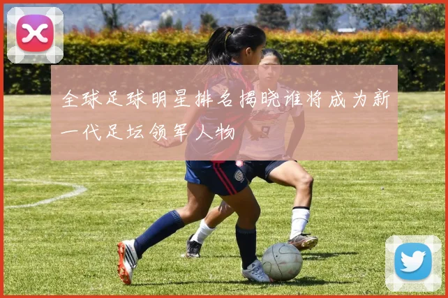 全球足球明星排名揭晓谁将成为新一代足坛领军人物