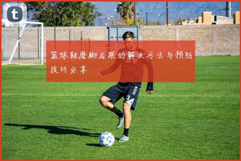 篮球鞋磨脚后跟的解决方法与预防技巧分享