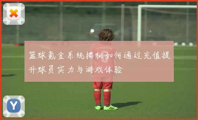 篮球氪金系统揭秘如何通过充值提升球员实力与游戏体验